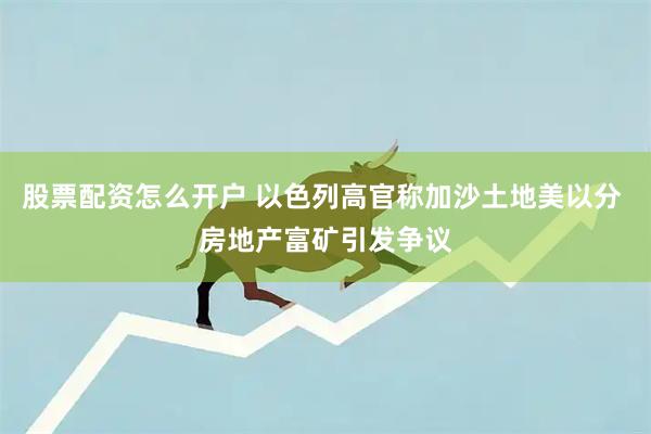 股票配资怎么开户 以色列高官称加沙土地美以分 房地产富矿引发争议