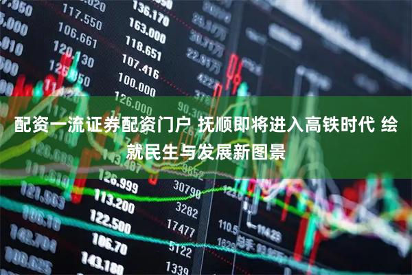配资一流证券配资门户 抚顺即将进入高铁时代 绘就民生与发展新图景