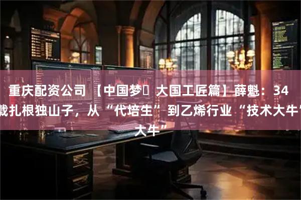 重庆配资公司 【中国梦・大国工匠篇】薛魁：34 载扎根独山子，从 “代培生” 到乙烯行业 “技术大牛”