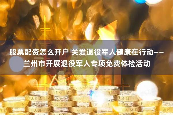 股票配资怎么开户 关爱退役军人健康在行动——兰州市开展退役军人专项免费体检活动