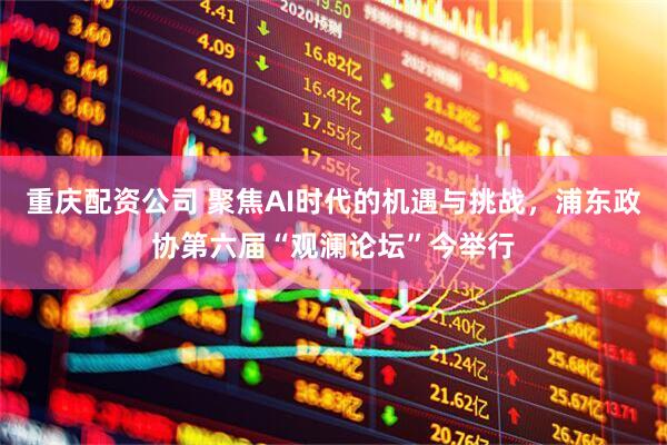重庆配资公司 聚焦AI时代的机遇与挑战，浦东政协第六届“观澜论坛”今举行