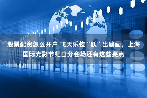 股票配资怎么开户 飞天乐伎“跃”出壁画，上海国际光影节虹口分会场还有这些亮点
