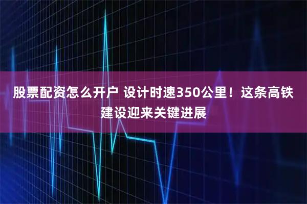 股票配资怎么开户 设计时速350公里！这条高铁建设迎来关键进展