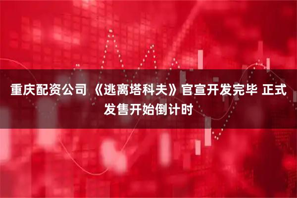 重庆配资公司 《逃离塔科夫》官宣开发完毕 正式发售开始倒计时