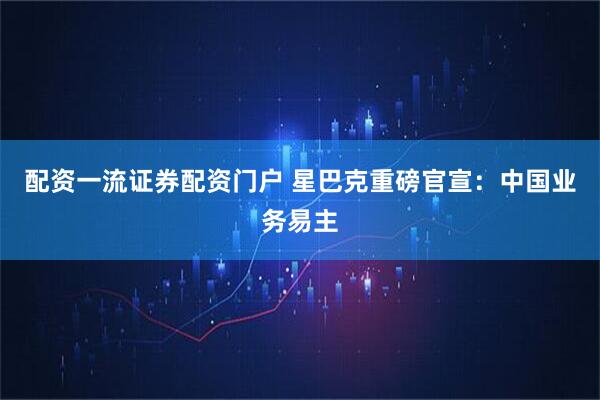 配资一流证券配资门户 星巴克重磅官宣:中国业务易主