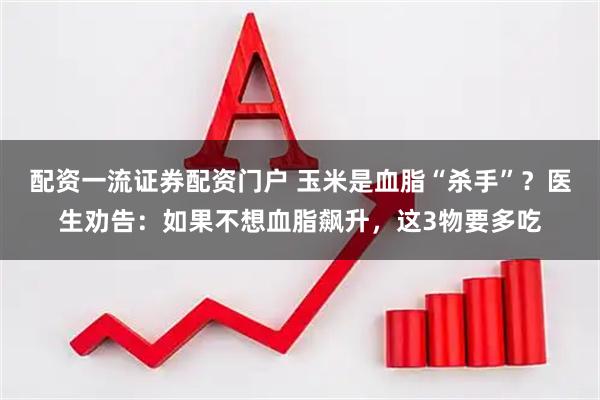 配资一流证券配资门户 玉米是血脂“杀手”？医生劝告：如果不想血脂飙升，这3物要多吃