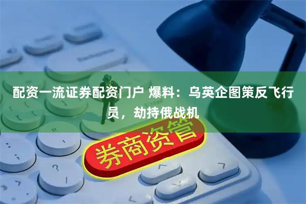 配资一流证券配资门户 爆料：乌英企图策反飞行员，劫持俄战机