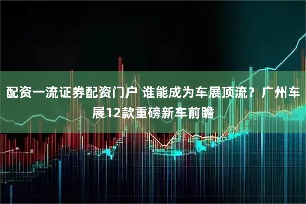 配资一流证券配资门户 谁能成为车展顶流？广州车展12款重磅新车前瞻