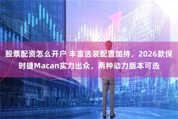 股票配资怎么开户 丰富选装配置加持，2026款保时捷Macan实力出众，两种动力版本可选