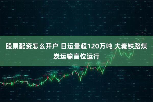 股票配资怎么开户 日运量超120万吨 大秦铁路煤炭运输高位运行