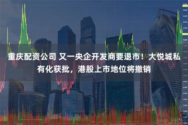 重庆配资公司 又一央企开发商要退市！大悦城私有化获批，港股上市地位将撤销