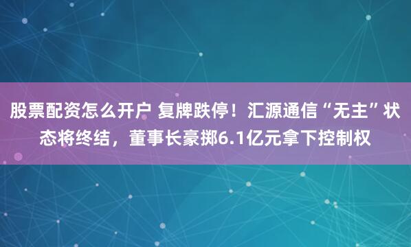 股票配资怎么开户 复牌跌停！汇源通信“无主”状态将终结，董事长豪掷6.1亿元拿下控制权