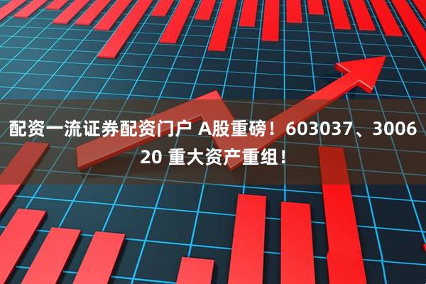 配资一流证券配资门户 A股重磅！603037、300620 重大资产重组！