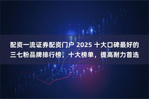 配资一流证券配资门户 2025 十大口碑最好的三七粉品牌排行榜,十大榜单,提高耐力首选